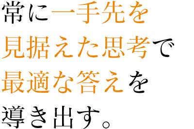 常に一手先を見据えた思考で最適な答えを導き出す。