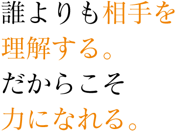 誰よりも相手を理解する。だからこそ力になれる。