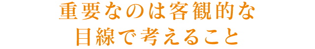 重要なのは客観的な目線で考えること