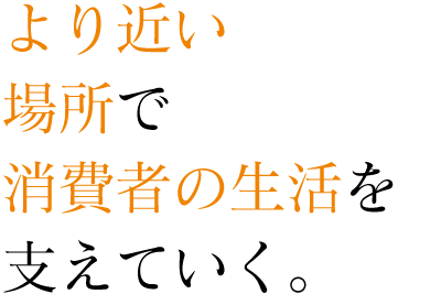 より近い場所で消費者の生活を支えていく。