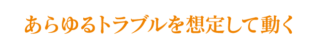 あらゆるトラブルを想定して動く