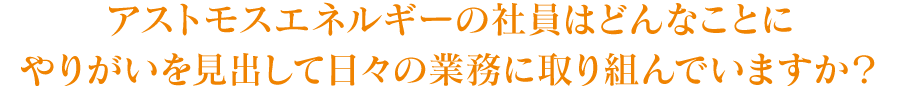 アストモスエネルギーの社員はどんなことにやりがいを見出して日々の業務に取り組んでいますか？