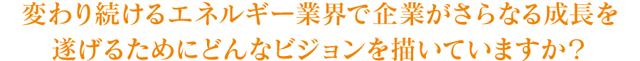 変わり続けるエネルギー業界で企業がさらなる成長を遂げるためにどんなビジョンを描いていますか？